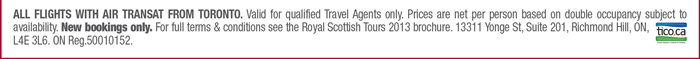 All flights with Air Transat from toronto. Valid for qualified Travel Agents only. Prices are net per person based on double occupancy subject to availability. New bookings only. For full terms & conditions see the Royal Scottish Tours 2013 brochure. 13311 Yonge St, Suite 201, Richmond Hill, ON, l4E 3L6. ON Reg.50010152. 
